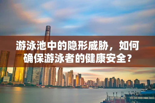 游泳池中的隐形威胁，如何确保游泳者的健康安全？