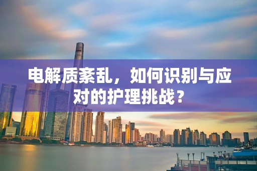 电解质紊乱，如何识别与应对的护理挑战？