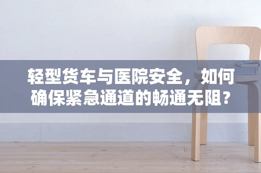 轻型货车与医院安全，如何确保紧急通道的畅通无阻？