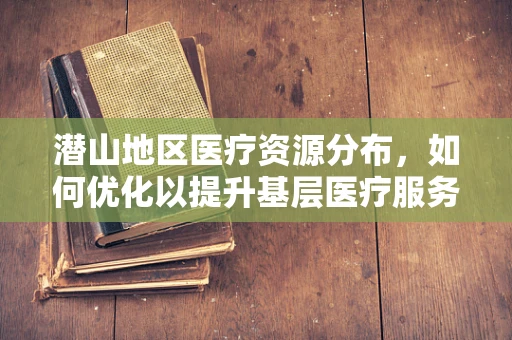 潜山地区医疗资源分布，如何优化以提升基层医疗服务？