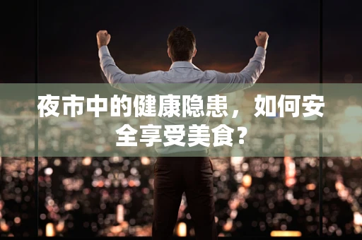 夜市中的健康隐患，如何安全享受美食？