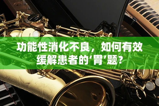 功能性消化不良，如何有效缓解患者的‘胃’题？