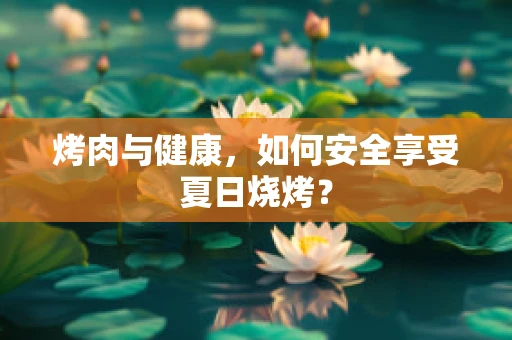 烤肉与健康，如何安全享受夏日烧烤？