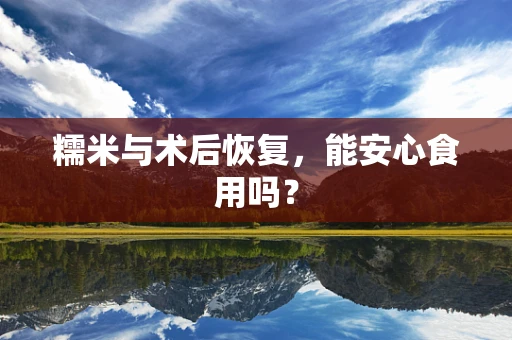 糯米与术后恢复，能安心食用吗？