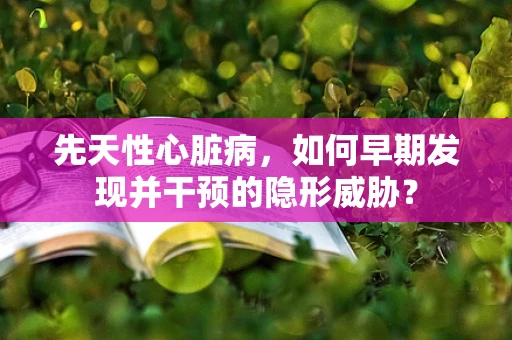 先天性心脏病，如何早期发现并干预的隐形威胁？