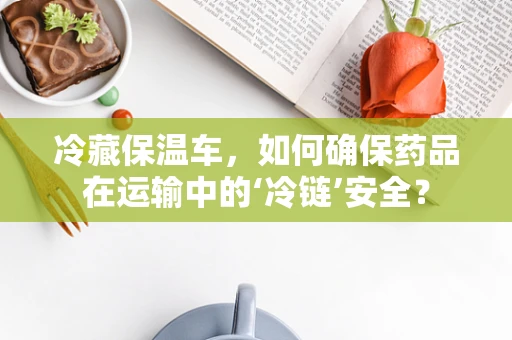 冷藏保温车，如何确保药品在运输中的‘冷链’安全？