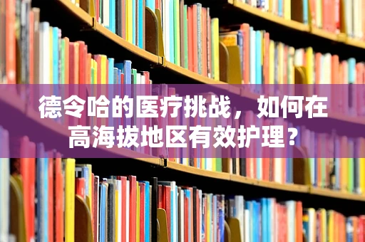德令哈的医疗挑战，如何在高海拔地区有效护理？