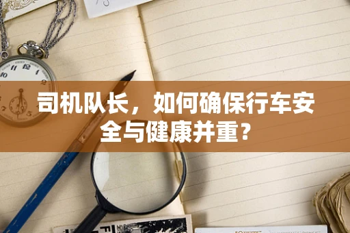司机队长，如何确保行车安全与健康并重？
