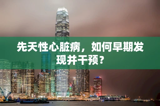 先天性心脏病，如何早期发现并干预？