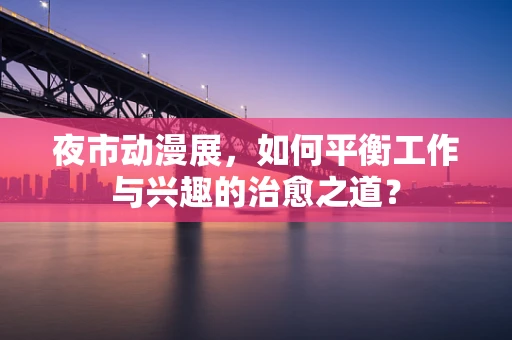 夜市动漫展，如何平衡工作与兴趣的治愈之道？