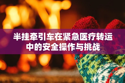 半挂牵引车在紧急医疗转运中的安全操作与挑战