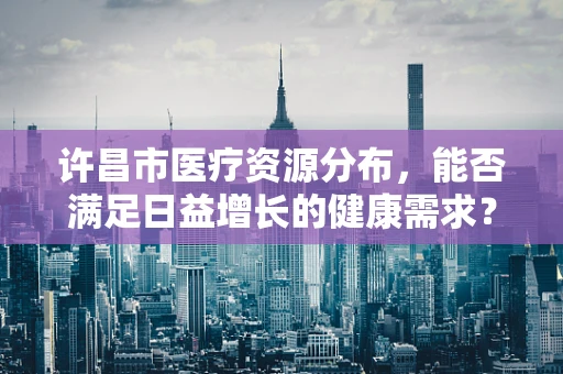 许昌市医疗资源分布，能否满足日益增长的健康需求？