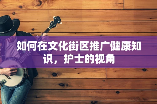如何在文化街区推广健康知识，护士的视角