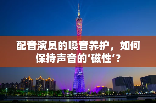 配音演员的嗓音养护，如何保持声音的‘磁性’？