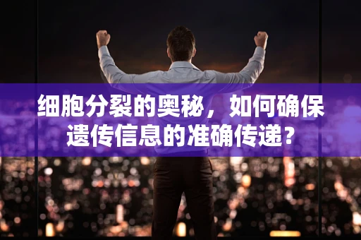 细胞分裂的奥秘，如何确保遗传信息的准确传递？