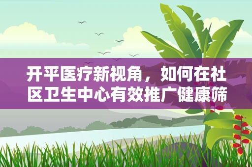 开平医疗新视角，如何在社区卫生中心有效推广健康筛查？