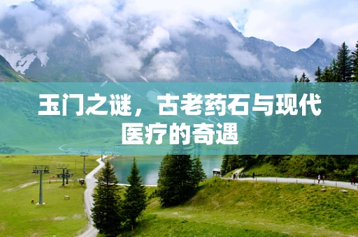 玉门之谜，古老药石与现代医疗的奇遇