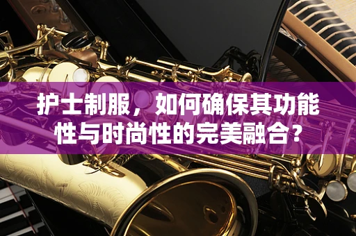 护士制服，如何确保其功能性与时尚性的完美融合？