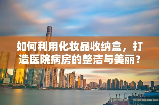 如何利用化妆品收纳盒，打造医院病房的整洁与美丽？