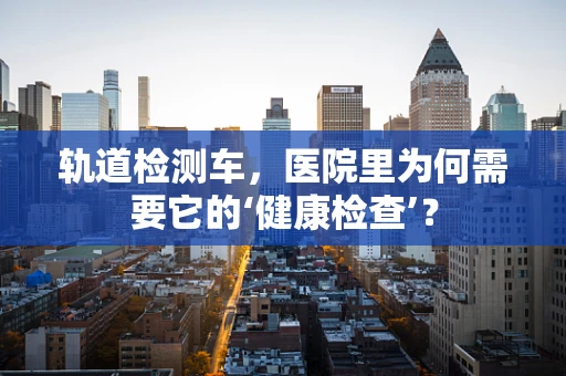 轨道检测车，医院里为何需要它的‘健康检查’？