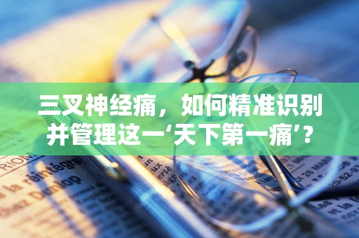 三叉神经痛，如何精准识别并管理这一‘天下第一痛’？