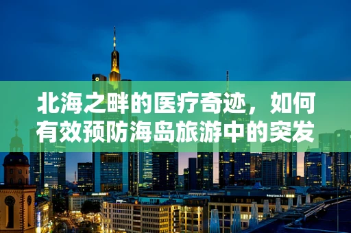 北海之畔的医疗奇迹，如何有效预防海岛旅游中的突发疾病？