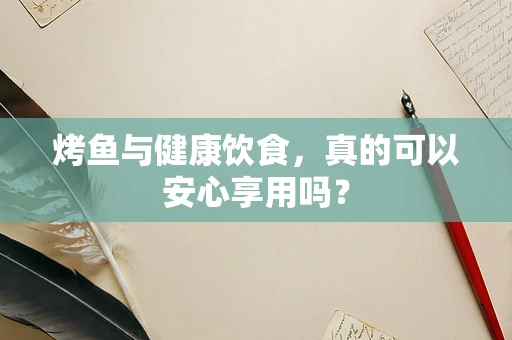 烤鱼与健康饮食，真的可以安心享用吗？