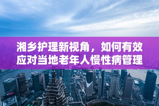 湘乡护理新视角，如何有效应对当地老年人慢性病管理挑战？