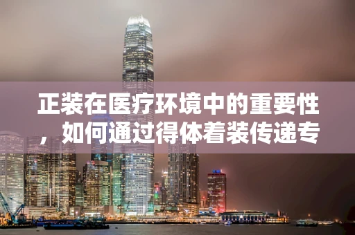 正装在医疗环境中的重要性，如何通过得体着装传递专业与尊重？