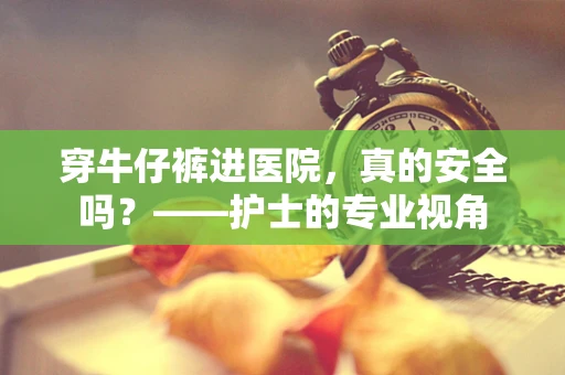 穿牛仔裤进医院，真的安全吗？——护士的专业视角