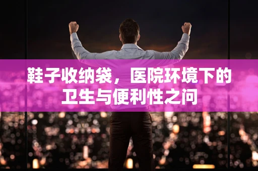 鞋子收纳袋，医院环境下的卫生与便利性之问