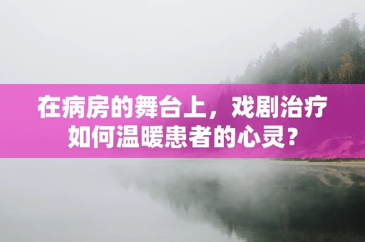 在病房的舞台上，戏剧治疗如何温暖患者的心灵？