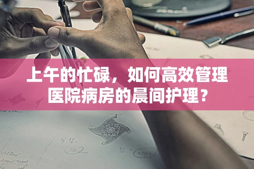 上午的忙碌，如何高效管理医院病房的晨间护理？
