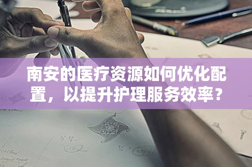 南安的医疗资源如何优化配置，以提升护理服务效率？