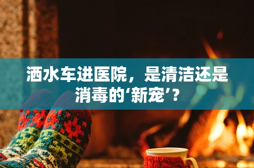 洒水车进医院，是清洁还是消毒的‘新宠’？