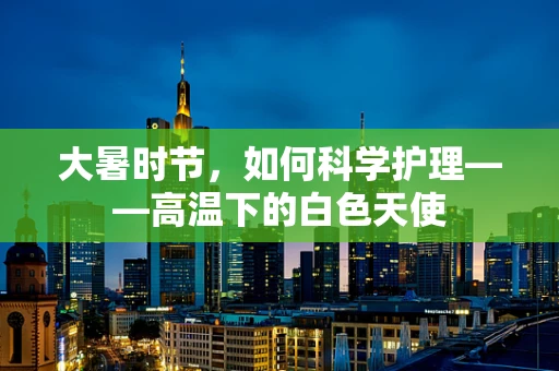 大暑时节，如何科学护理——高温下的白色天使