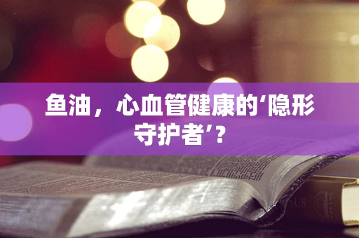鱼油，心血管健康的‘隐形守护者’？