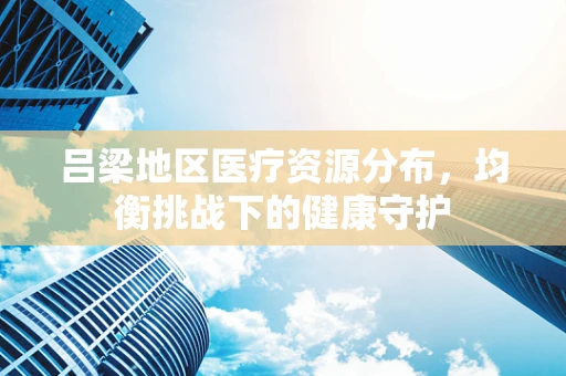 吕梁地区医疗资源分布，均衡挑战下的健康守护