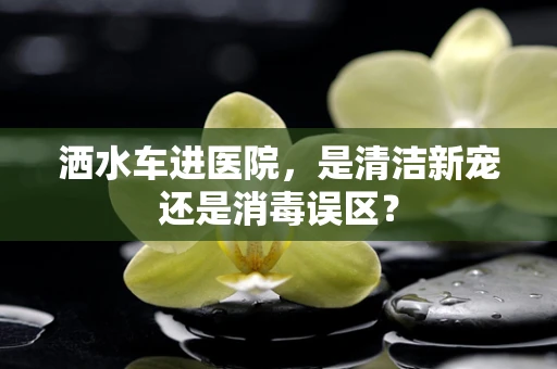 洒水车进医院，是清洁新宠还是消毒误区？