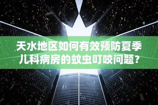 天水地区如何有效预防夏季儿科病房的蚊虫叮咬问题？