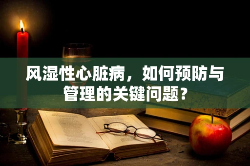 风湿性心脏病，如何预防与管理的关键问题？