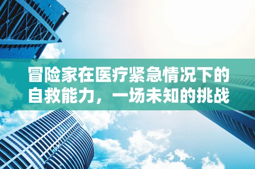冒险家在医疗紧急情况下的自救能力，一场未知的挑战