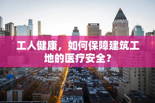 工人健康，如何保障建筑工地的医疗安全？