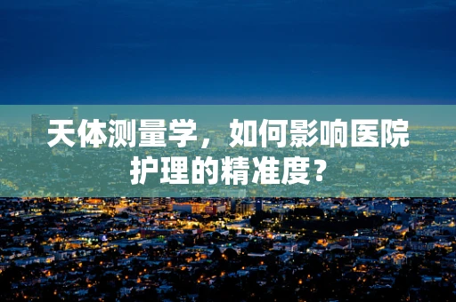 天体测量学，如何影响医院护理的精准度？