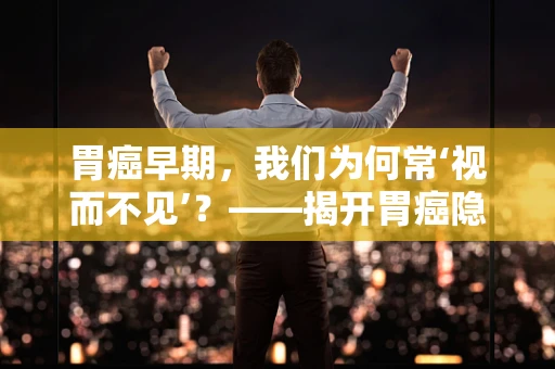 胃癌早期，我们为何常‘视而不见’？——揭开胃癌隐匿的真相