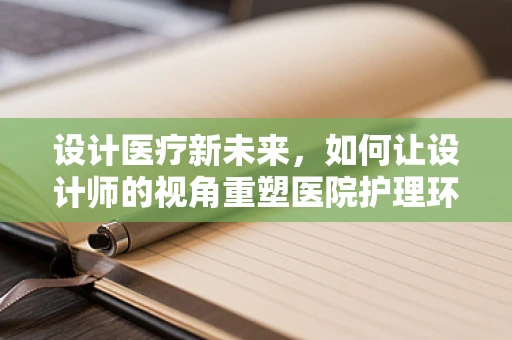 设计医疗新未来，如何让设计师的视角重塑医院护理环境？