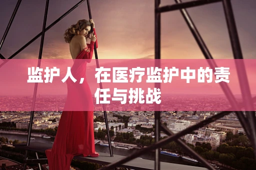 监护人，在医疗监护中的责任与挑战