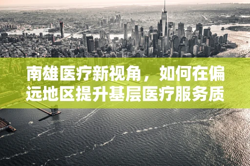 南雄医疗新视角，如何在偏远地区提升基层医疗服务质量？