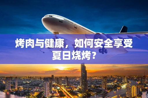 烤肉与健康，如何安全享受夏日烧烤？