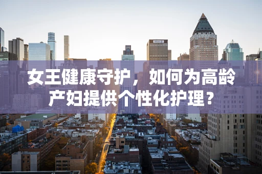 女王健康守护，如何为高龄产妇提供个性化护理？